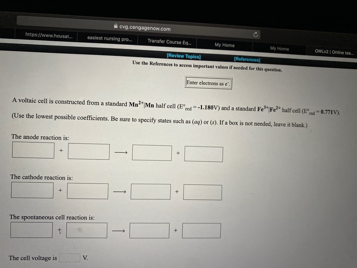 A cvg.cengagenow.com
https://www.housat...
easiest nursing pro...
Transfer Course Eq...
My Home
My Home
OWLV2 | Online tea...
[Review Topics]
[References]
Use the References to access important values if needed for this question.
Enter electrons as e".
A voltaic cell is constructed from a standard Mn2*Mn half cell (E°red =-1.180V) and a standard Fe*|Fe* half cell (E°red = 0.771V).
(Use the lowest possible coefficients. Be sure to specify states such as (aq) or (s). If a box is not needed, leave it blank.)
The anode reaction is:
The cathode reaction is:
+
+
The spontaneous cell reaction is:
+
V.
The cell voltage is
