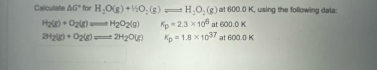 Calculate AG for H,O(g)+½O¸ (g) =H,O, (g) at 600.0 K, using the following data:
H2e) + O28) =
Kp = 2.3 x106 at 600.0 K
Kp = 1.8 x 1037 at 600.0 K
H202(9)
2H2(g) + O28) =
2H20(g)
