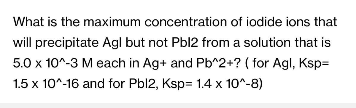 What is the maximum concentration of iodide ions that
will precipitate Agl but not Pbl2 from a solution that is
5.0 x 10^-3 M each in Ag+ and Pb^2+? ( for Agl, Ksp3=
1.5 x 10^-16 and for Pbl2, Ksp= 1.4 x 10^-8)
