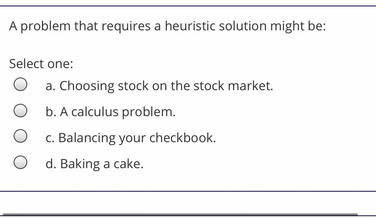 A problem that requires a heuristic solution might be:
Select one:
a. Choosing stock on the stock market.
b. A calculus problem.
c. Balancing your checkbook.
d. Baking a cake.
