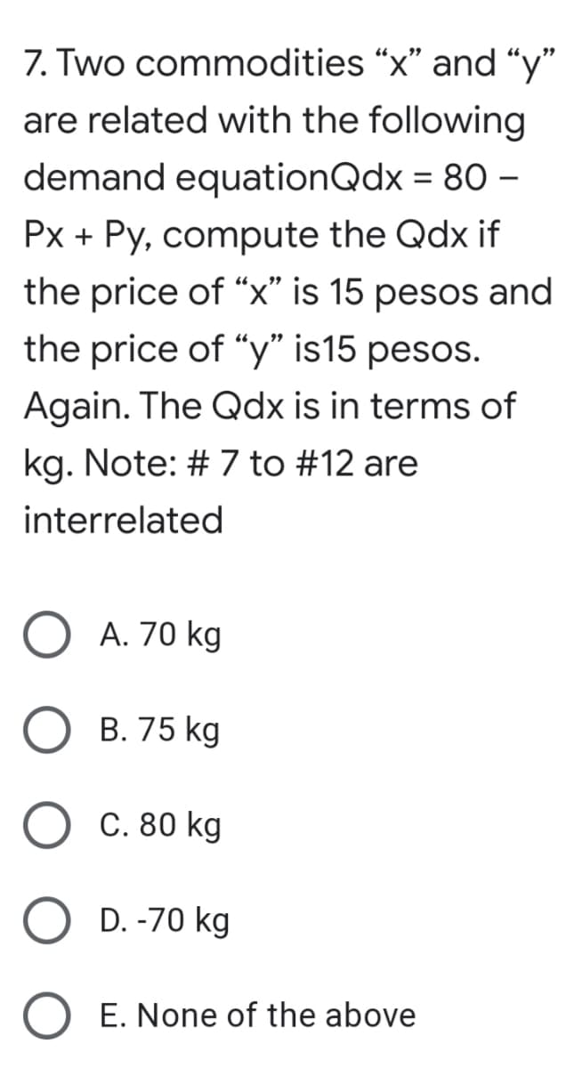7. Two commodities “x" and “y"
are related with the following
demand equationQdx = 80 –
%3D
Px + Py, compute the Qdx if
the price of “x" is 15 pesos and
the price of "y" is15 pesos.
Again. The Qdx is in terms of
kg. Note: # 7 to #12 are
interrelated
A. 70 kg
B. 75 kg
C. 80 kg
D. -70 kg
E. None of the above
