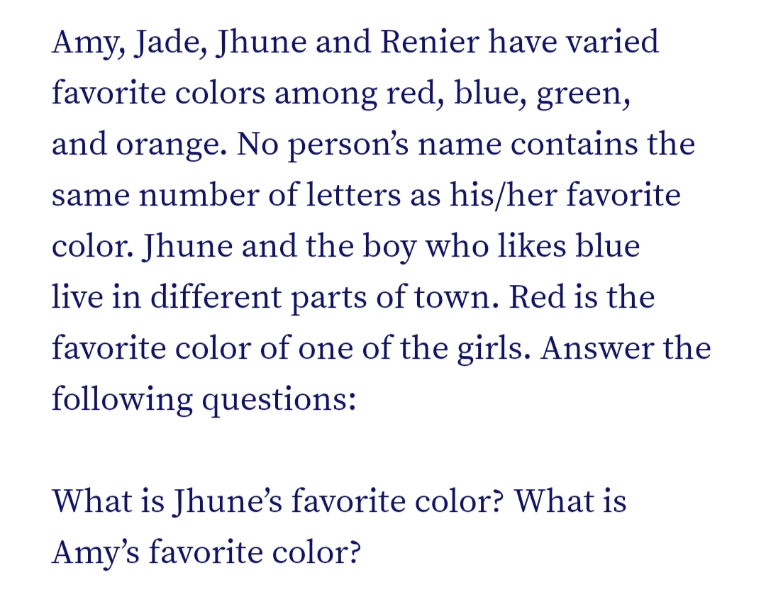 Amy, Jade, Jhune and Renier have varied
favorite colors among red, blue, green,
and orange. No person's name contains the
same number of letters as his/her favorite
color. Jhune and the boy who likes blue
live in different parts of town. Red is the
favorite color of one of the girls. Answer the
following questions:
What is Jhune's favorite color? What is
Amy's favorite color?
