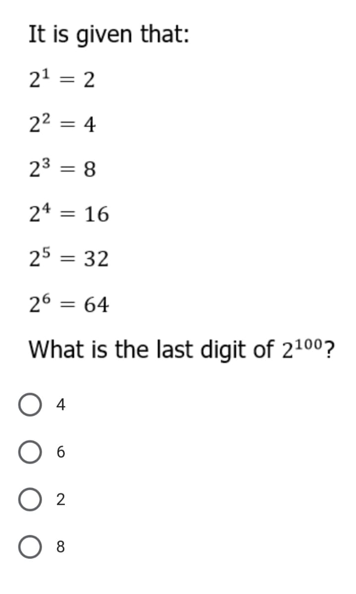 It is given that:
21 = 2
22 = 4
23 = 8
24 = 16
25 = 32
26 = 64
What is the last digit of 2100?
4
6
2
O 8
