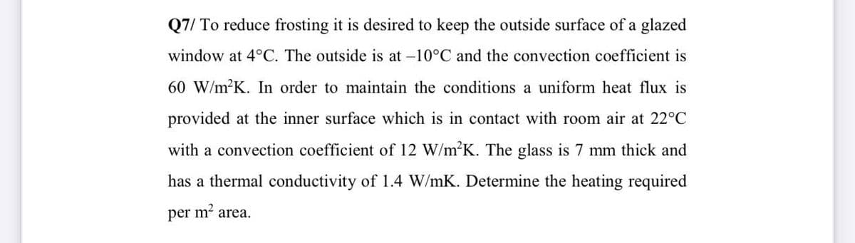 Q7/ To reduce frosting it is desired to keep the outside surface of a glazed
window at 4°C. The outside is at -10°C and the convection coefficient is
60 W/m K. In order to maintain the conditions a uniform heat flux is
provided at the inner surface which is in contact with room air at 22°C
with a convection coefficient of 12 W/m2K. The glass is 7 mm thick and
has a thermal conductivity of 1.4 W/mK. Determine the heating required
per m² area.
