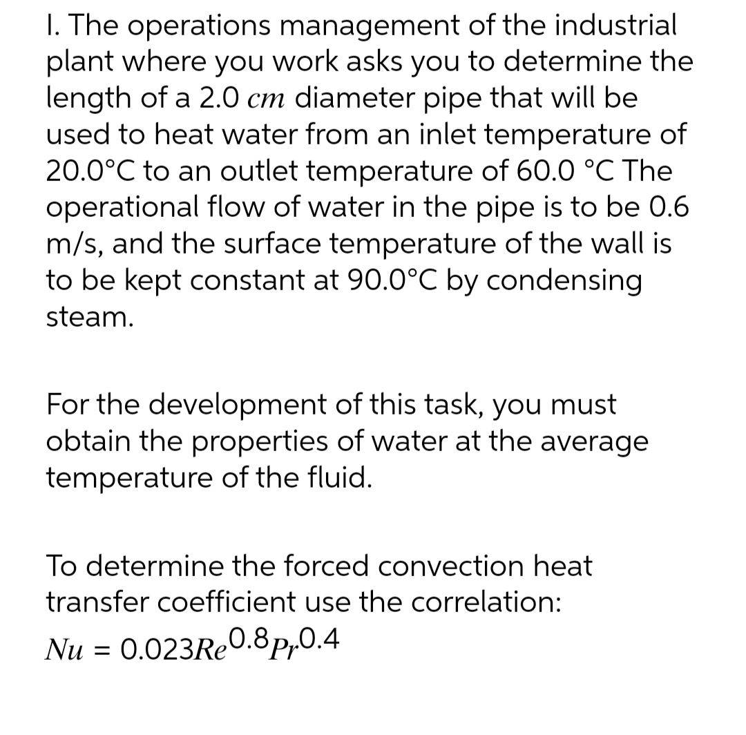 1. The operations
of the industrial
management
plant where you work asks you to determine the
length of a 2.0 cm diameter pipe that will be
used to heat water from an inlet temperature of
20.0°C to an outlet temperature of 60.0 °C The
operational flow of water in the pipe is to be 0.6
m/s, and the surface temperature of the wall is
to be kept constant at 90.0°C by condensing
steam.
For the development of this task, you must
obtain the properties of water at the average
temperature of the fluid.
To determine the forced convection heat
transfer coefficient use the correlation:
Nu = 0.023Re0.8p₁.0.4