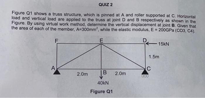 QUIZ 2
Figure Q1 shows a truss structure, which is pinned at A and roller supported at C. Horizontal
load and vertical load are applied to the truss at joint D and B respectively as shown in the
Figure. By using virtual work method, determine the vertical displacement at joint B. Given that
the area of each of the member, A=300mm², while the elastic modulus, E = 200GPa (CO3, C4).
F
E
15KN
2.0m
|
B 2.0m
A
40KN
Figure Q1
1.5m
C
000