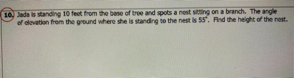 10, Jada is standing 10 feet from the base of tree and spots a nest sitting on a branch. The angle
of elevation from the ground where she is standing to the nest is 55". Find the helght of the nest.
