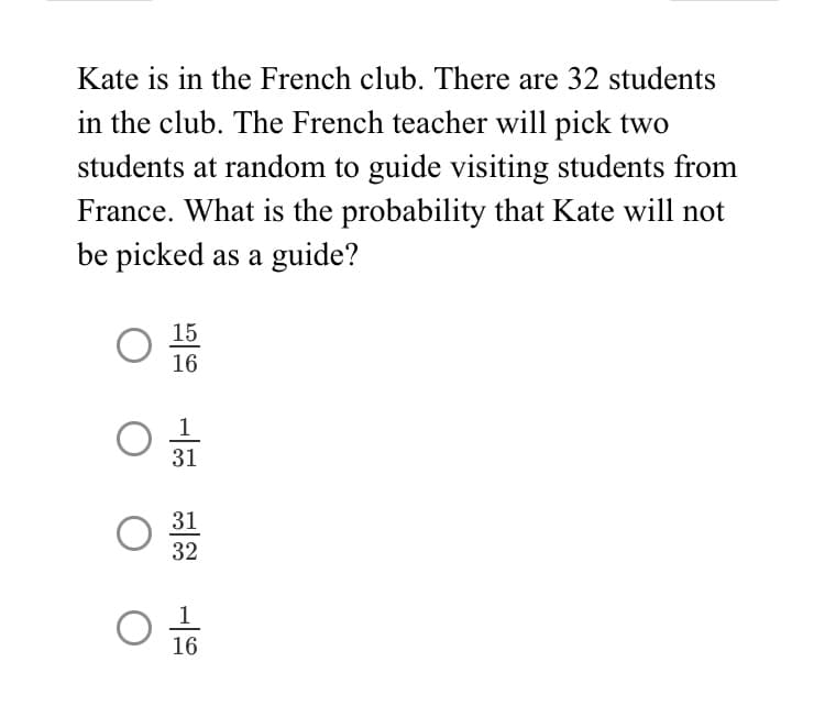 Kate is in the French club. There are 32 students
in the club. The French teacher will pick two
students at random to guide visiting students from
France. What is the probability that Kate will not
be picked as a guide?
15
16
31
31
32
1
16
