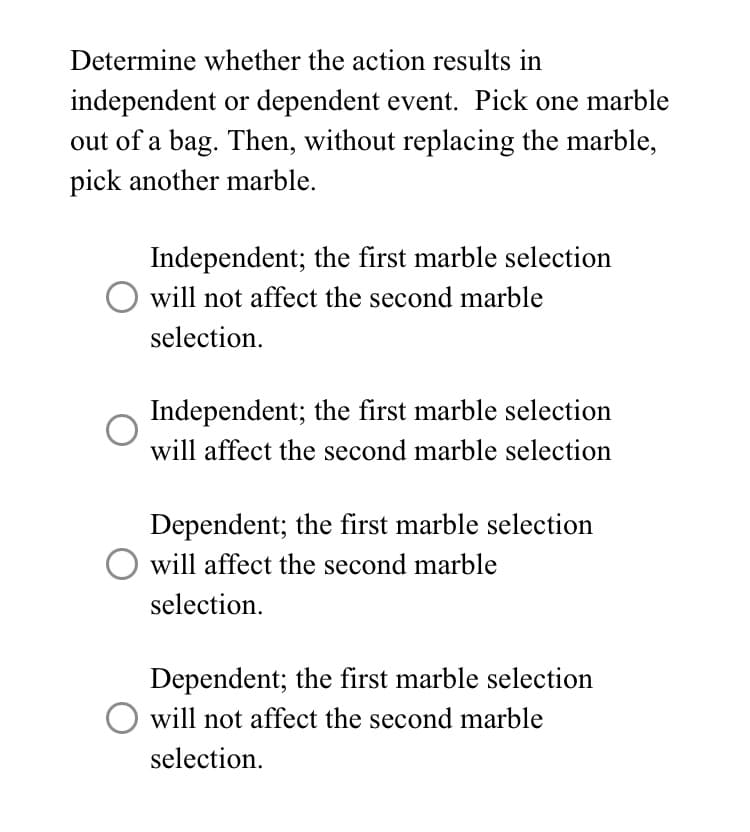 Determine whether the action results in
independent or dependent event. Pick one marble
out of a bag. Then, without replacing the marble,
pick another marble.
Independent; the first marble selection
O will not affect the second marble
selection.
Independent; the first marble selection
will affect the second marble selection
Dependent; the first marble selection
O will affect the second marble
selection.
Dependent; the first marble selection
will not affect the second marble
selection.
