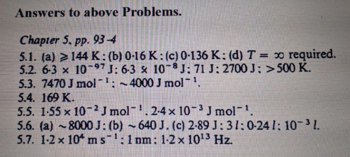 Answers to above Problems.
Chapter 5, pp. 93-4
5.1. (a) > 144 K: (b) 0-16 K: (c) 0-136 K: (d) T = x required.
5.2. 6-3 x 10-97J: 6-3 & 10-8J: 71 J: 2700 J; >500 K.
5.3. 7470 J mol-: ~4000 J mol.
5.4. 169 K.
5.5. 1-55 x 10-2 J mol. 2-4 x 10-3 J mol .
5.6. (a) ~8000J: (b) ~640 J. (c) 2-89 J: 31:0-24 1: 10-31.
5.7. 1-2 x 10ms:1 nm: 1-2x 1013 Hz.
%3D

