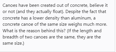 Canoes have been created out of concrete, believe it
or not (and they actually float). Despite the fact that
concrete has a lower density than aluminum, a
concrete canoe of the same size weighs much more.
What is the reason behind this? (If the length and
breadth of two canoes are the same, they are the
same size.)
