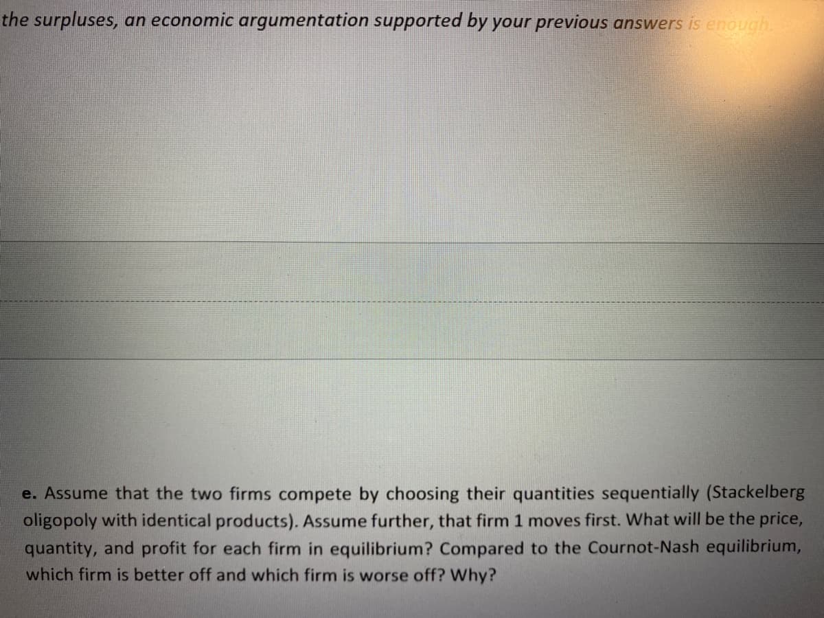 the surpluses, an economic argumentation supported by your previous answers is enough.
e. Assume that the two firms compete by choosing their quantities sequentially (Stackelberg
oligopoly with identical products). Assume further, that firm 1 moves first. What will be the price,
quantity, and profit for each firm in equilibrium? Compared to the Cournot-Nash equilibrium,
which firm is better off and which firm is worse off? Why?

