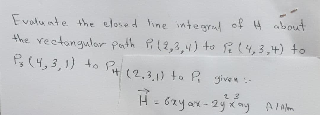 Evaluate the closed line integral of H about
the rectangular path Pi (2,3,4) to P₂ (4,3,4) to
P3 (4, 3, 1) to PH (2,3,1) to P₁ given :-
23
H = 6xy ax - 2y xay A/Alm