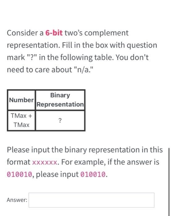 Consider a 6-bit two's complement
representation. Fill in the box with question
mark "?" in the following table. You don't
need to care about "n/a."
Binary
Number
Representation
TMax +
?
TMax
Please input the binary representation in this
format xxxxxx. For example, if the answer is
010010, please input 010010.
Answer:
