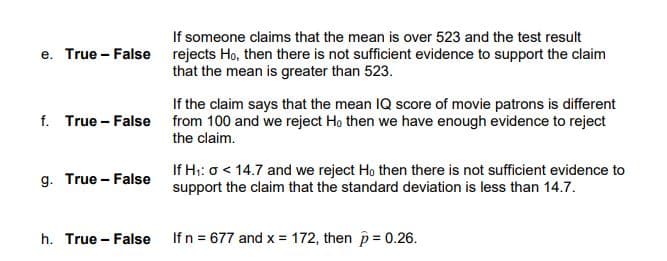 If someone claims that the mean is over 523 and the test result
e. True - False rejects Ho, then there is not sufficient evidence to support the claim
that the mean is greater than 523.
If the claim says that the mean IQ score of movie patrons is different
f. True - False from 100 and we reject Ho then we have enough evidence to reject
the claim.
If H:: o < 14.7 and we reject Ho then there is not sufficient evidence to
support the claim that the standard deviation is less than 14.7.
g. True - False
h. True - False
If n = 677 and x = 172, then p= 0.26.
