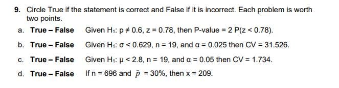 9. Circle True if the statement is correct and False if it is incorrect. Each problem is worth
two points.
a. True - False Given H1: p + 0.6, z = 0.78, then P-value = 2 P(z < 0.78).
b. True - False Given H1: o < 0.629, n = 19, and a = 0.025 then CV = 31.526.
c. True - False
Given H1: µ < 2.8, n = 19, and a = 0.05 then CV = 1.734.
d. True - False
If n = 696 and p = 30%, then x = 209.
%3D
