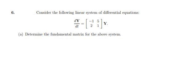 6.
Consider the following linear system of differential equations:
dY
[3
-1 5
2 1
Y.
dt
(a) Determine the fundamental matrix for the above system.
=