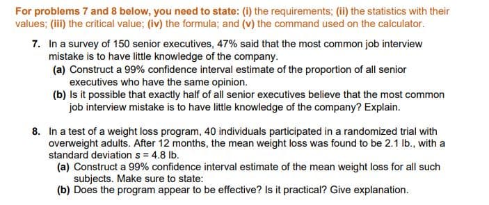 For problems 7 and 8 below, you need to state: (i) the requirements; (ii) the statistics with their
values; (iii) the critical value; (iv) the formula; and (v) the command used on the calculator.
7. In a survey of 150 senior executives, 47% said that the most common job interview
mistake is to have little knowledge of the company.
(a) Construct a 99% confidence interval estimate of the proportion of all senior
executives who have the same opinion.
(b) Is it possible that exactly half of all senior executives believe that the most common
job interview mistake is to have little knowledge of the company? Explain.
8. In a test of a weight loss program, 40 individuals participated in a randomized trial with
overweight adults. After 12 months, the mean weight loss was found to be 2.1 lb., with a
standard deviation s = 4.8 lb.
(a) Construct a 99% confidence interval estimate of the mean weight loss for all such
subjects. Make sure to state:
(b) Does the program appear to be effective? Is it practical? Give explanation.
