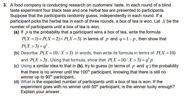 3. A food company is conducting research on customers' taste. In each round of a blind
taste experiment four black teas and one herbal tea are presented to participants.
Suppose that the participants randomly guess, independently in each round. If a
participant picks the herbal tea in each of three rounds, a box of tea is won. Let X be the
number of participants until a box of tea is won.
(a) If pis the probability that a participant wins a box of tea, write the formula
P(X = 1)+ P(X = 2)+ P(X = 3) in terms of p and q=1-p, then show that
P(X > 3) = q'.
(b) Describe P(X = 10/X >3) in words, then write its formula in terms of P(X =10)
and P(X > 3). Using that formula, show that P(X =10/X > 3)=q°p.
(c) Using a similar idea to that in (b), try to guess (in terms of p and q) the probability
that there is no winner until the 100th participant, knowing that there is still no
winner up to 90th participant,.
(d) What is the expected number of participants until a box of tea is won. If the
experiment goes with no winner until 50th participant, is the winner lucky enough?
Explain your answer.
