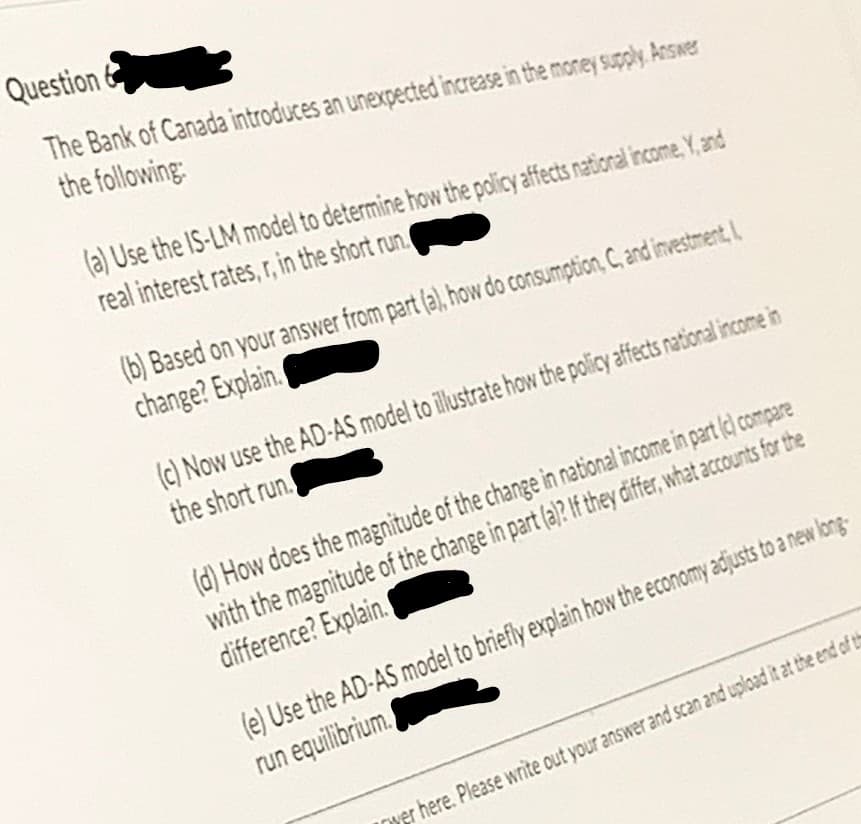 Question
The Bank of Canada introduces an unexpected increase in the money supply. Answer
the following:
(a) Use the IS-LM model to determine how the policy ffects national income, Y, and
real interest rates, r, in the short run.
(b) Based on your answer from part (a), how do consumption, C, and investmentL
change? Explain.
(c) Now use the AD-AS model to illustrate how the policy affects national income in
the short run.
(d) How does the magnitude of the change in national income in part (c) compare
with the magnitude of the change in part (a)? If they differ, what accounts for the
difference? Explain.
(e) Use the AD-AS model to briefly explain how the economy adjusts to a new long-
run equilibrium.
wer here. Please write out your answer and scan and upload it at the end of th
