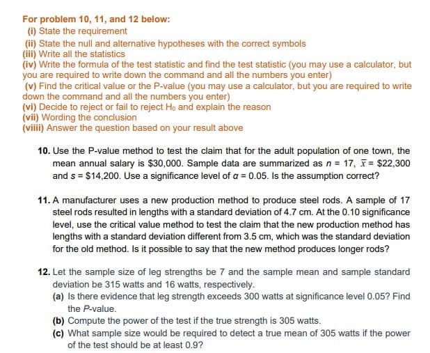 For problem 10, 11, and 12 below:
(i) State the requirement
(ii) State the null and alternative hypotheses with the correct symbols
(iii) Write all the statistics
(iv) Write the formula of the test statistic and find the test statistic (you may use a calculator, but
you are required to write down the command and all the numbers you enter)
(v) Find the critical value or the P-value (you may use a calculator, but you are required to write
down the command and all the numbers you enter)
(vi) Decide to reject or fail to reject Ho and explain the reason
(vii) Wording the conclusion
(viii) Answer the question based on your result above
10. Use the P-value method to test the claim that for the adult population of one town, the
mean annual salary is $30,000. Sample data are summarized as n = 17, T = $22,300
and s = $14,200. Use a significance level of a = 0.05. Is the assumption correct?
11. A manufacturer uses a new production method to produce steel rods. A sample of 17
steel rods resulted in lengths with a standard deviation of 4.7 cm. At the 0.10 significance
level, use the critical value method to test the claim that the new production method has
lengths with a standard deviation different from 3.5 cm, which was the standard deviation
for the old method. Is it possible to say that the new method produces longer rods?
12. Let the sample size of leg strengths be 7 and the sample mean and sample standard
deviation be 315 watts and 16 watts, respectively.
(a) Is there evidence that leg strength exceeds 300 watts at significance level 0.05? Find
the P-value.
(b) Compute the power of the test if the true strength is 305 watts.
(c) What sample size would be required to detect a true mean of 305 watts if the power
of the test should be at least 0.9?

