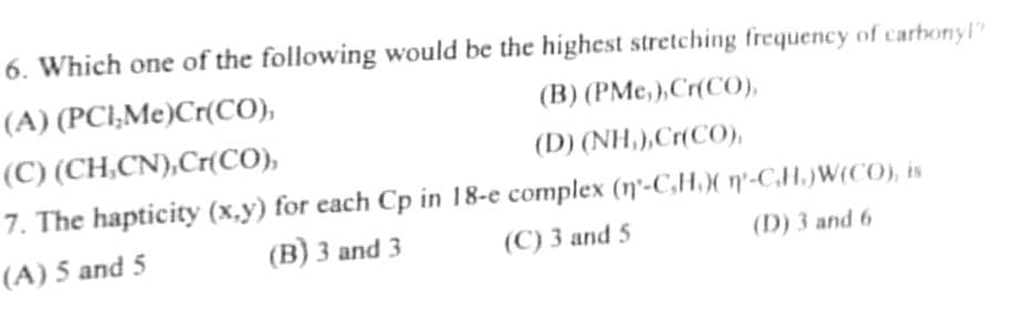 6. Which one of the following would be the highest stretching frequency of carbonyl?
(A)
(PCI,Me)Cr(CO),
(B) (PMC,),Cr(CO),
(C) (CH,CN),Cr(CO),
(D) (NH,),Cr(CO)
7. The hapticity (x,y) for each Cp in 18-e complex (n-C,H.)(n-C.H.)W(CO), is
(A) 5 and 5
(B) 3 and 3
(C) 3 and 5
(D) 3 and 6