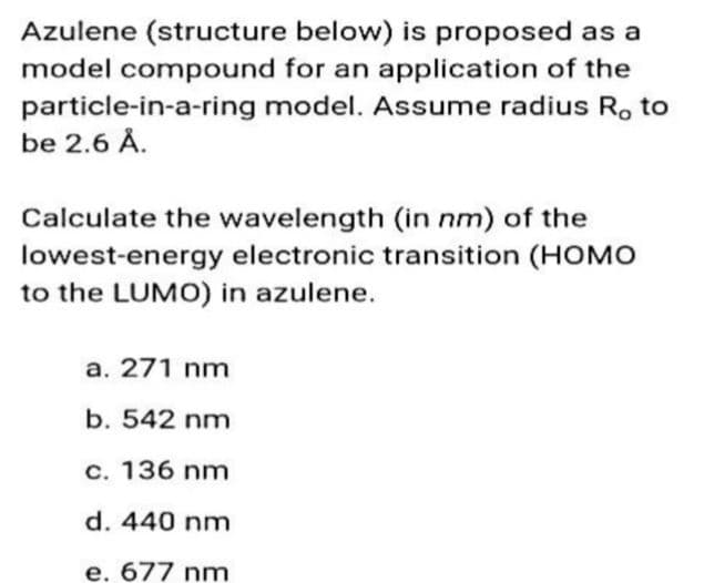 Azulene (structure below) is proposed as a
model compound for an application of the
particle-in-a-ring model. Assume radius R, to
be 2.6 Å.
Calculate the wavelength (in nm) of the
lowest-energy electronic transition (HOMO
to the LUMO) in azulene.
a. 271 nm
b. 542 nm
c. 136 nm
d. 440 nm
e. 677 nm
