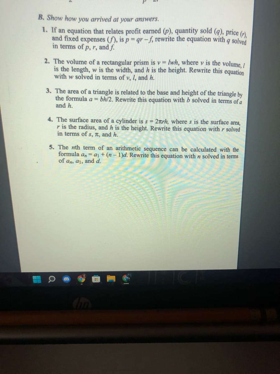 B. Show how you arrived at your answers.
1. If an equation that relates profit earned (p), quantity sold (q), price (r)
and fixed expenses (f), is p qr -f, rewrite the equation with q solved
in terms of p, r, and f.
2. The volume of a rectangular prism is v = lwh, where v is the volume. /
is the length, w is the width, and h is the height. Rewrite this equation
with w solved in terms of v, 1, and h.
3. The area of a triangle is related to the base and height of the triangle by
the formula a = bh/2. Rewrite this equation with b solved in terms of a
and h.
4. The surface area of a cylinder is s = 2Trh, where s is the surface area,
r is the radius, and h is the height. Rewrite this equation with r solved
in terms of s, T, and h.
5. The nth term of an arithmetic sequence can be calculated with the
formula a, = aj + (n – 1)d. Rewrite this equation with n solved in terms
of an, a1, and d.
