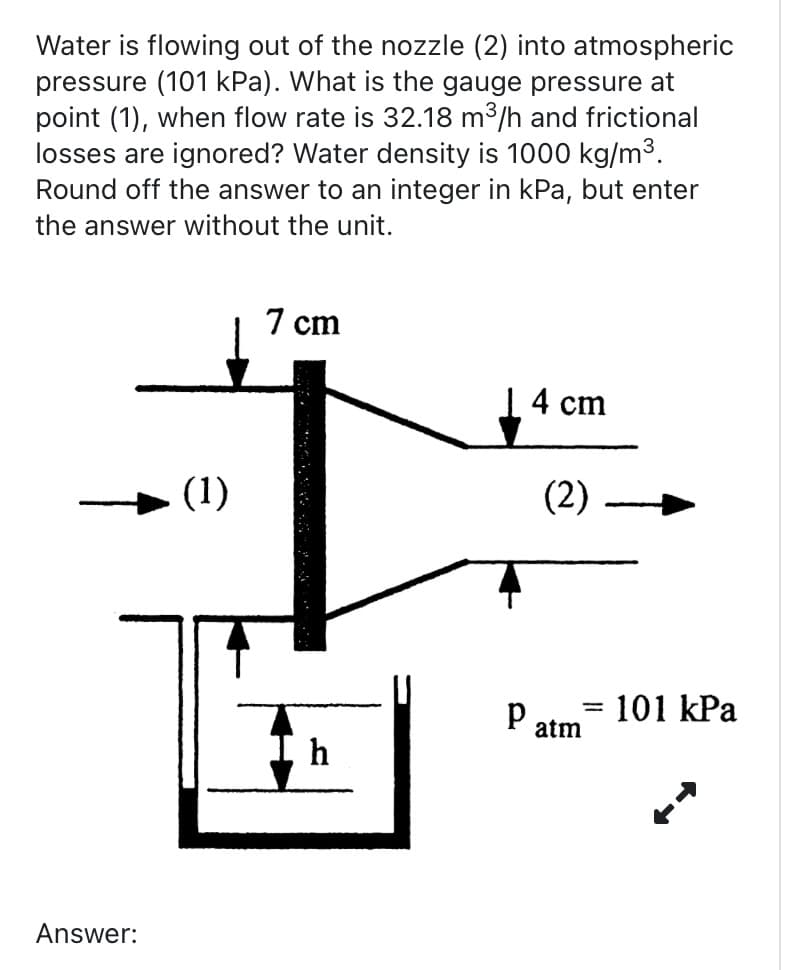 Water is flowing out of the nozzle (2) into atmospheric
pressure (101 kPa). What is the gauge pressure at
point (1), when flow rate is 32.18 m³/h and frictional
losses are ignored? Water density is 1000 kg/m³.
Round off the answer to an integer in kPa, but enter
the answer without the unit.
Answer:
(1)
7 cm
h
14 cm
(2) -
P atm
=
101 kPa