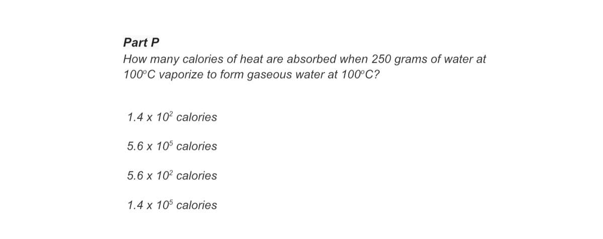 Part P
How many calories of heat are absorbed when 250 grams of water at
100°C vaporize to form gaseous water at 100°C?
1.4 x 102 calories
5.6 x 105 calories
5.6 x 102 calories
1.4 x 105 calories
