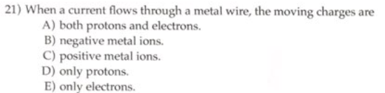 21) When a current flows through a metal wire, the moving charges are
A) both protons and electrons.
B) negative metal ions.
C) positive metal ions.
D) only protons.
E) only electrons.