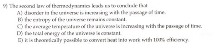 9) The second law of thermodynamics leads us to conclude that
A) disorder in the universe is increasing with the passage of time.
B) the entropy of the universe remains constant.
C) the average temperature of the universe is increasing with the passage of time.
D) the total energy of the universe is constant.
E) it is theoretically possible to convert heat into work with 100% efficiency.