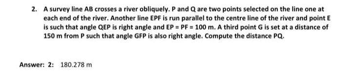 2. A survey line AB crosses a river obliquely. P and Q are two points selected on the line one at
each end of the river. Another line EPF is run parallel to the centre line of the river and point E
is such that angle QEP is right angle and EP = PF = 100 m. A third point G is set at a distance of
150 m from P such that angle GFP is also right angle. Compute the distance PQ.
Answer: 2: 180.278 m
