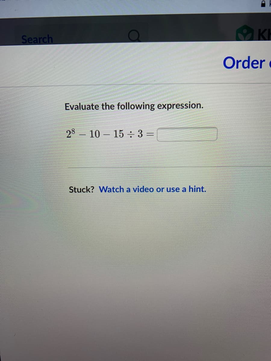 Search
KH
Order
Evaluate the following expression.
28 – 10 – 15 ÷ 3 =
Stuck? Watch a video or use a hint.
