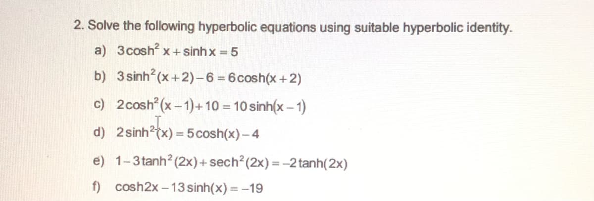 2. Solve the following hyperbolic equations using suitable hyperbolic identity.
a) 3cosh x+ sinh x = 5
b) 3 sinh (x+2)-6 = 6cosh(x+2)
c) 2cosh (x-1)+10 = 10 sinh(x – 1)
d) 2 sinh?(x) = 5cosh(x)- 4
e) 1-3tanh? (2x)+ sech? (2x) = -2 tanh(2x)
f) cosh2x -13 sinh(x) = -19

