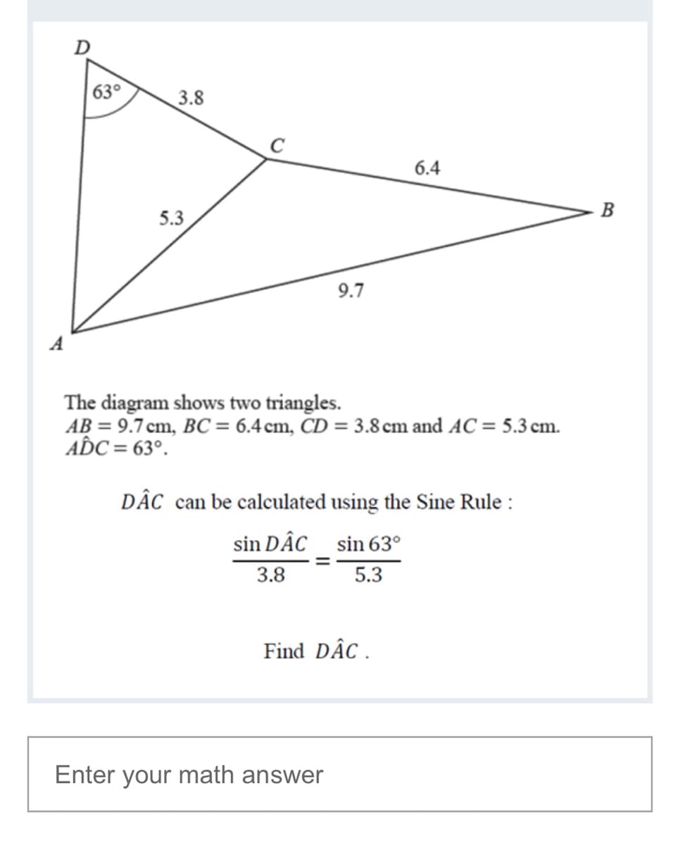 D
63°
3.8
6.4
B
5.3
9.7
A
The diagram shows two triangles.
AB = 9.7 cm, BC = 6.4 cm, CD = 3.8 cm and AC = 5.3 cm.
A C = 63°.
DÂC can be calculated using the Sine Rule :
sin DÂC sin 63°
3.8
5.3
Find DÂC .
Enter your math answer
