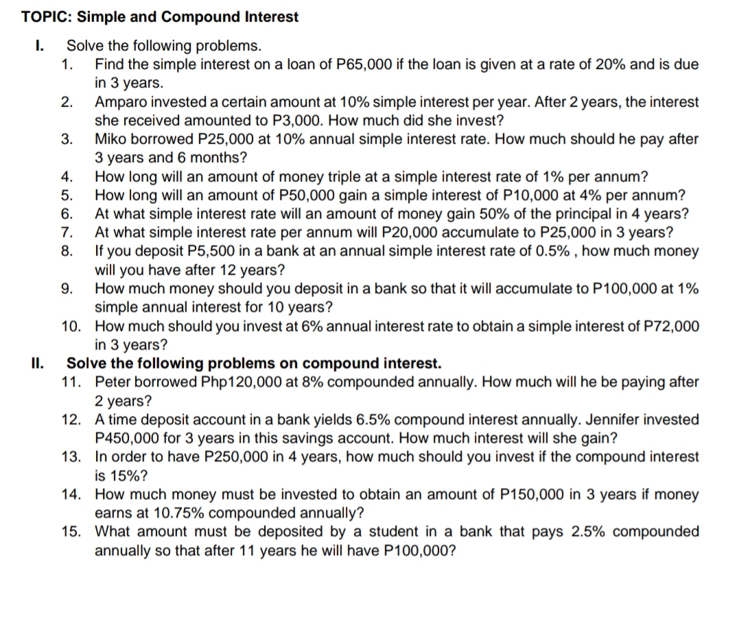 TOPIC: Simple and Compound Interest
Solve the following problems.
Find the simple interest on a loan of P65,000 if the loan is given at a rate of 20% and is due
in 3 years.
Amparo invested a certain amount at 10% simple interest per year. After 2 years, the interest
she received amounted to P3,000. How much did she invest?
Miko borrowed P25,000 at 10% annual simple interest rate. How much should he pay after
3 years and 6 months?
How long will an amount of money triple at a simple interest rate of 1% per annum?
5.
I.
1.
2.
3.
4.
How long will an amount of P50,000 gain a simple interest of P10,000 at 4% per annum?
At what simple interest rate will an amount of money gain 50% of the principal in 4 years?
At what simple interest rate per annum will P20,000 accumulate to P25,000 in 3 years?
8.
6.
7.
If you deposit P5,500 in a bank at an annual simple interest rate of 0.5% , how much money
will you have after 12 years?
How much money should you deposit in a bank so that it will accumulate to P100,000 at 1%
simple annual interest for 10 years?
10. How much should you invest at 6% annual interest rate to obtain a simple interest of P72,000
in 3 years?
Solve the following problems on compound interest.
11. Peter borrowed Php120,000 at 8% compounded annually. How much will he be paying after
2 years?
12. A time deposit account in a bank yields 6.5% compound interest annually. Jennifer invested
P450,000 for 3 years in this savings account. How much interest will she gain?
13. In order to have P250,000 in 4 years, how much should you invest if the compound interest
is 15%?
14. How much money must be invested to obtain an amount of P150,000 in 3 years if money
earns at 10.75% compounded annually?
15. What amount must be deposited by a student in a bank that pays 2.5% compounded
annually so that after 11 years he will have P100,000?
9.
II.
