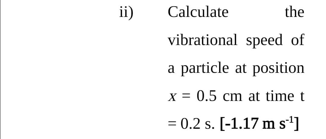 ii)
Calculate
the
vibrational speed of
a particle at position
X = 0.5 cm at time t
= 0.2 s. [-1.17 m s']
