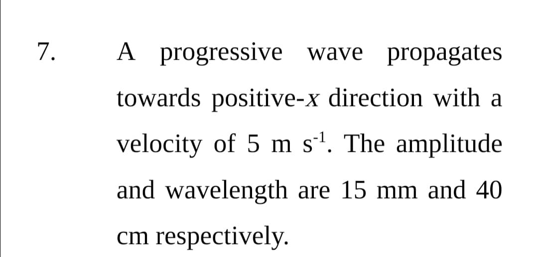 7.
A progressive wave propagates
towards positive-x direction with a
velocity of 5 m s'. The amplitude
and wavelength are 15 mm and 40
cm respectively.
