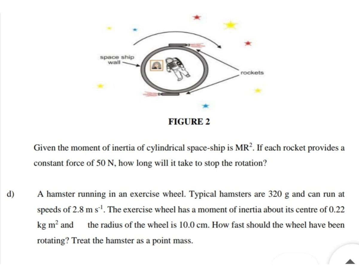 space ship
wall
rockets
FIGURE 2
Given the moment of inertia of cylindrical space-ship is MR². If each rocket provides a
constant force of 50 N, how long will it take to stop the rotation?
d)
A hamster running in an exercise wheel. Typical hamsters are 320 g and can run at
speeds of 2.8 m s'. The exercise wheel has a moment of inertia about its centre of 0.22
kg m? and
the radius of the wheel is 10.0 cm. How fast should the wheel have been
rotating? Treat the hamster as a point mass.
