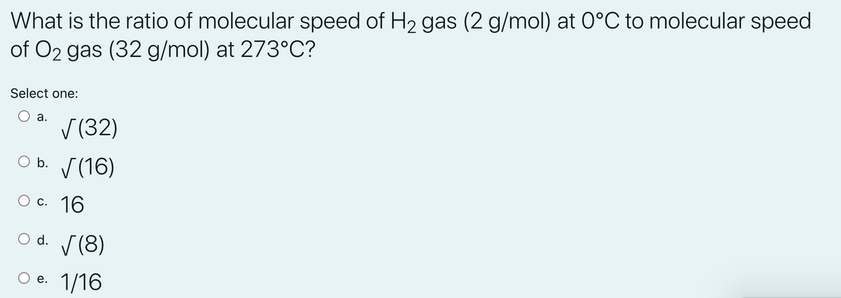 What is the ratio of molecular speed of H2 gas (2 g/mol) at 0°C to molecular speed
of O2 gas (32 g/mol) at 273°C?
Select one:
а.
V (32)
O b. (16)
c. 16
O d. (8)
Ое. 1/16
