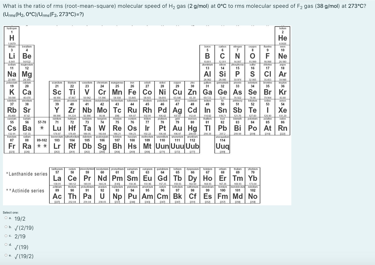 What is the ratio of rms (root-mean-square) molecular speed of H2 gas (2 g/mol) at 0°C to rms molecular speed of F2 gas (38 g/mol) at 273°C?
(Urms (H2, 0°C)/Urms (F2, 273°C)=?)
hydrogen
helium
Не
1.0079
4.0026
lithium
beryllium
boron
carbon
nitrogen
oxygen
fluorine
neon
4.
6
8
9
10
Ве
F Ne
6.941
sodium
9.0122
magnesium
12
10.811
aluminium
12.011
silicon
14.007
phosphorus
15
15,999
sulfur
18.998
chlorine
20,180
11
13
14
16
17
18
Na Mg
Al Si
CI Ar
22.990
potassium
19
26.982
gallum
31
28.086
germanium
32
32.065
selenium
24.305
30.974
vanadium
23
35.453
bromines
39,948
krypton
36
calcium
scandium
titanium
chromium
manganese
25
iron
cobalt
nickel
copper
zinc
arsenic
20
21
22
24
26
27
28
29
30
33
34
35
K Ca
Sc Ti
Cr Mn Fe Co Ni Cu Zn Ga Ge As Se Br Kr
47.867
zirconium
50.942
niobium
54.938
molybdenum technetium
42
55.845
ruthenium
58.693
palladium
46
39.098
40.078
strontium
38
44.956
51.996
58.933
63.546
silver
65.39
cadmium
48
69.723
indium
72.61
tin
74.922
antimony
51
78.96
tellurium
79,904
83.80
rubidium
yttrium
rhodium
iodine
xenon
37
40
41
43
44
45
47
49
50
52
53
54
Rb Sr
Y
Zr | Nb Mo Tc Ru Rh Pd Ag Cd In Sn Sb Te
Хе
101.07
osmium
106.42
platinum
78
121.76
bismuth
127,60
polonium
84
85.468
87,62
barium
91.224
hafnium
92.906
tantalum
95.94
88.906
lutetium
198]
rhenium
102.91
iridium
107.87
gold
79
114.82
thallium
118.71
lead
126,90
astatine
131.29
radon
112.41
tungsten
74
caesium
mercury
55
56
57-70
71
72
73
75
76
77
80
81
82
83
85
86
Cs Ba
Lu Hf Ta
W Re Os
Pt Au Hg TI Pb Bi Po At Rn
178.49
lawrencium rutherfordium dubnium
104
183.84
seaborgium
106
186.21
bohrium
192.22
meitnerium
195.08
ununnilium
196.97
200.59
ununbium
204.38
132.91
francium
137,33
radium
174.97
180.95
190.23
hassium
108
207.2
208.98
[209
[210
[222]
unununium
unpenbunun
87
88
89-102
103
105
107
109
110
111
112
114
Fr Ra ** Lr Rf Db Sg Bh Hs Mt Uun UuuUub
Uug
[223]
[226|
[262]
[261]
[262]
[266]
[264]
[269
[268]
[271]
[272]
[277]
[289
praseodymium neodymium
59
gadolinium
64
terbium
65
lanthanum
cerium
promethium
61
europium
63
dysprosium
66
holmium
thulium
ytterbium
70
samarium
erbium
57
58
60
62
67
68
69
*Lanthanide series
La Ce Pr Nd Pm Sm Eu Gd Tb Dy Ho Er Tm Yb
140.12
thorium
90
140.91
protactinium
91
[145
neptunium
93
150,36
plutonium
94
151.96
americium
95
157.25
curium
162.50
californium
98
164.93
einsteinium
167.26
fermium
168,93
mendelevium
101
173.04
nobelium
102
158.93
berkeljum
97
actinium
uranium
** Actinide series
89
92
96
99
100
Ac Th Pa U Np Pu Am Cm Bk Cf Es Fm Md No
[227]
232.04
231.04
238.03
[237]
[244]
[243]
[247]
[247]
[251]
[252]
[257]
[258]
[259
Select one:
оа. 19/2
O b. S(2/19)
ос. 2/19
Od.
V (19)
V (19/2)
O e.
