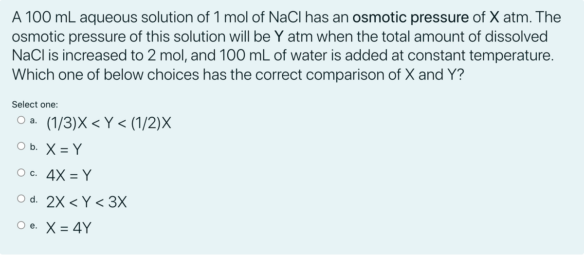 A 100 mL aqueous solution of 1 mol of NaCI has an osmotic pressure of X atm. The
osmotic pressure of this solution will be Y atm when the total amount of dissolved
NaCl is increased to 2 mol, and 100 mL of water is added at constant temperature.
Which one of below choices has the correct comparison of X and Y?
Select one:
(1/3)X < Y < (1/2)X
а.
O b. X = Y
О с. 4X 3D Y
O d. 2X < Y < 3X
e. X = 4Y
