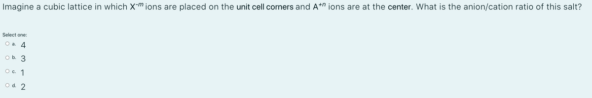 Imagine a cubic lattice in which X-m ions are placed on the unit cell corners and A+n ions are at the center. What is the anion/cation ratio of this salt?
Select one:
O a. 4
O b. 3
О с. 1
O d. 2
