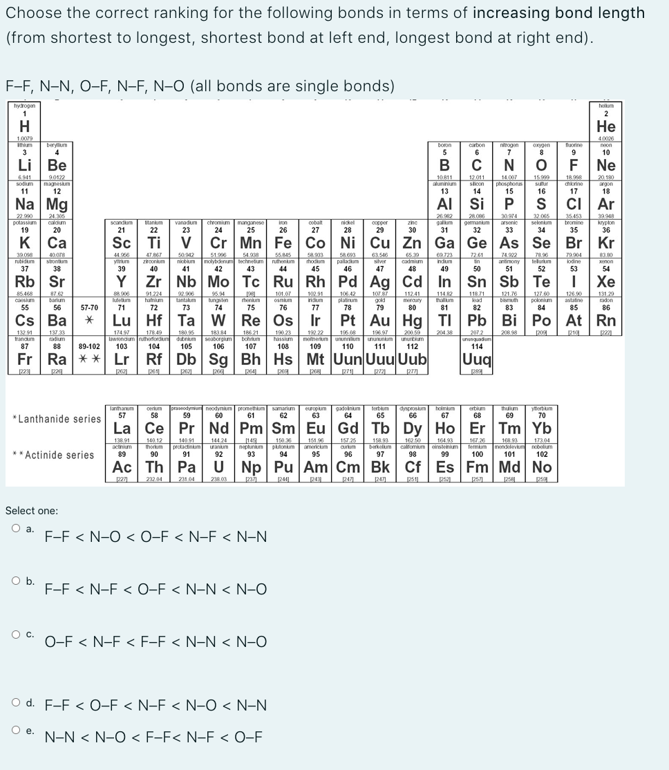 Choose the correct ranking for the following bonds in terms of increasing bond length
(from shortest to longest, shortest bond at left end, longest bond at right end).
F-F, N-N, O-F, N-F, N-O (all bonds are single bonds)
hydrogen
helium
2
H
Не
1.0079
4.0026
Ithium
berylium
boron
carbon
nitrogen
oxygen
fluorine
neon
3
Li
Ве
В
90122
6.941
sodium
90122
magnesium
12
10.811
14.007
phosphorus
15.999
sutur
18.998
20.180
slicon
chlorine
argon
11
13
Na Mg
AI Si
CI Ar
26 982
22.990
potassium
19
28.086
germanium
30.974
arsenic
32.065
39.948
24.305
caldum
20
nickel
zinc
selenium
tromine
25
27
29
30
K
Са
Cu Zn Ga Ge As Se Br Kr
40.078
44.966
yttrium
39.098
rutidium
47.867
50.942
54.938
58.693
palladium
51.996
55.845
ruthenium
74,922
molybdenum technetum
78.96
tellurum
strontum
zirconium
niobium
hodium
silver
cadmium
indium
tin
antimony
iodine
37
38
45
Rb Sr
Zr Nb Mo Tc Ru Rh Pd Ag Cd In Sn Sb Te
107.87
87.62
barium
88.906
lutetium
91.224
hafnium
92.906
tantalum
114.82
thallium
118.71
95.94
101.07
osmium
102.91
iridium
112.41
mercury
121.76
127.60
polonium
126.90
astatine
131.29
caesium
bungsten
rhenium
platinum
gol
Lu Hf Ta W Re Os Ir Pt
Rn
178.49
lawrendum rutherfordium
180.95
dubnium
190.23
hassium
192.22
meitnerium ununnilum
109
196.97
unununium
200.59
ununbium
204.38
207.2
209
francum
radium
seaborgium
bohrium
ungenbunun
111
112
114
Ra ** Lr
Rf Db Sg Bh Hs Mt Uun Uuu Uub
Uuq
224
228
262|
[2721
[277
289
Terbium
65
dysproskum
lanthanum
praseodymium neodymium promethium samarium
61
gadolnum
64
holmum
67
ertium
68
cerlum
thulium
europlum
63
ytterblum
70
58
*Lanthanide series
La Ce Pr Nd Pm Sm Eu Gd Tb Dy Ho Er Tm Yb
138.91
140.12
thorum
140.91
protactinium
144.24
149
neptunium
150.36
plutonium
157.25
158.93
berkelum
164.93
167.26
fermium
168.93
173.04
calfomium cinstenium
98
99
mendelevium nobelium
americium
curium
** Actinide series
94
95
100
Ac
U Np Pu Am Cm Bk Cf Es Fm Md No
227)
232.04
231.04
238.03
247]
247]
[258
[25
Select one:
Oa.
F-F < N-O < O-F < N-F < N-N
Ob.
F-F < N-F < O-F < N-N < N-O
c.
O-F < N-F < F-F < N-N < N-O
O d. F-F < O-F < N-F < N-O < N-N
Oe.
N-N < N-O < F-F< N-F < O-F
