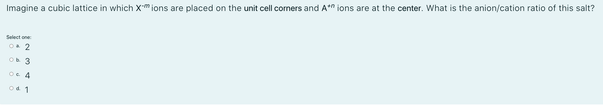 Imagine a cubic lattice in which X-m ions are placed on the unit cell corners and A+n ions are at the center. What is the anion/cation ratio of this salt?
Select one:
О а. 2
O b. 3
О с. 4
o d. 1
