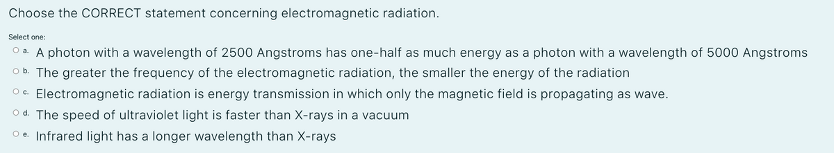 Choose the CORRECT statement concerning electromagnetic radiation.
Select one:
O a. A photon with a wavelength of 2500 Angstroms has one-half as much energy as a photon with a wavelength of 5000 Angstroms
O b. The greater the frequency of the electromagnetic radiation, the smaller the energy of the radiation
O c. Electromagnetic radiation is energy transmission in which only the magnetic field is propagating as wave.
O d. The speed of ultraviolet light is faster than X-rays in a vacuum
O e. Infrared light has a longer wavelength than X-rays

