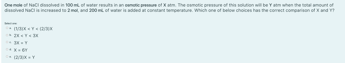 One mole of NaCl dissolved in 100 mL of water results in an osmotic pressure of X atm. The osmotic pressure of this solution will be Y atm when the total amount of
dissolved NaCl is increased to 2 mol, and 200 mL of water is added at constant temperature. Which one of below choices has the correct comparison of X and Y?
Select one:
Оа. (1/3)X < Y < (2/3)X
O b. 2X < Y < 3X
O c. 3X = Y
O d. X = 6Y
О е. (2/3)Х %3 Y

