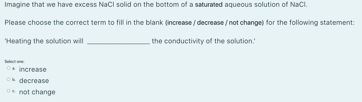 Imagine that we have excess NaCl solid on the bottom of a saturated aqueous solution of NaCl.
Please choose the correct term to fill in the blank (increase / decrease / not change) for the following statement:
'Heating the solution will
the conductivity of the solution.'
Select one:
O a. increase
O b. decrease
O c. not change
