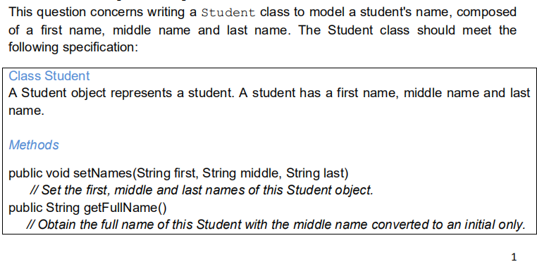 This question concerns writing a Student class to model a student's name, composed
of a first name, middle name and last name. The Student class should meet the
following specification:
Class Student
A Student object represents a student. A student has a first name, middle name and last
name.
Methods
public void setNames(String first, String middle, String last)
// Set the first, middle and last names of this Student object.
public String getFullName()
// Obtain the full name of this Student with the middle name converted to an initial only.
1
